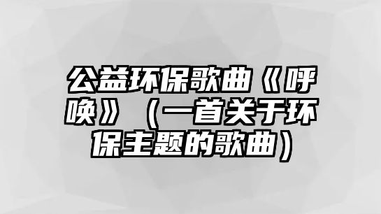 公益環(huán)保歌曲《呼喚》（一首關(guān)于環(huán)保主題的歌曲）