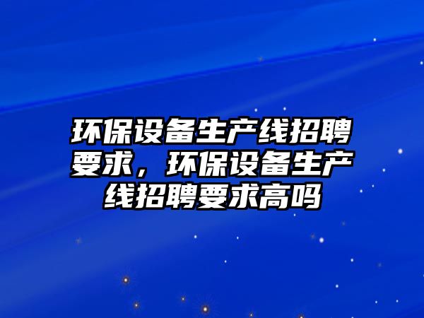 環(huán)保設(shè)備生產(chǎn)線招聘要求，環(huán)保設(shè)備生產(chǎn)線招聘要求高嗎