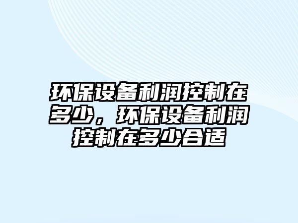 環(huán)保設(shè)備利潤控制在多少，環(huán)保設(shè)備利潤控制在多少合適