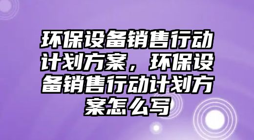 環(huán)保設(shè)備銷售行動(dòng)計(jì)劃方案，環(huán)保設(shè)備銷售行動(dòng)計(jì)劃方案怎么寫(xiě)