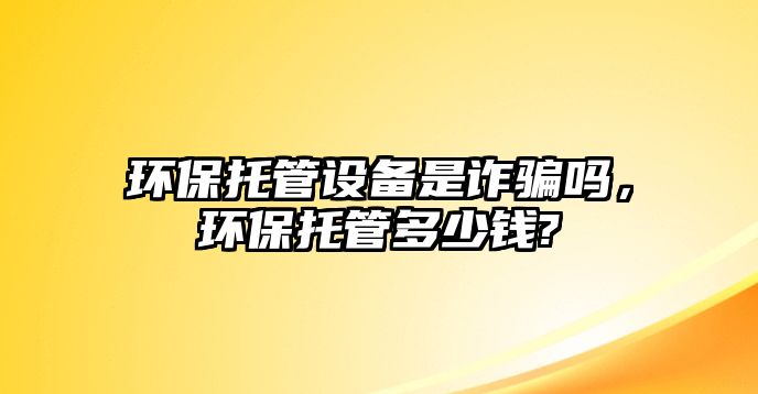 環(huán)保托管設(shè)備是詐騙嗎，環(huán)保托管多少錢?