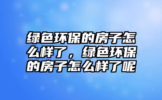 綠色環(huán)保的房子怎么樣了，綠色環(huán)保的房子怎么樣了呢