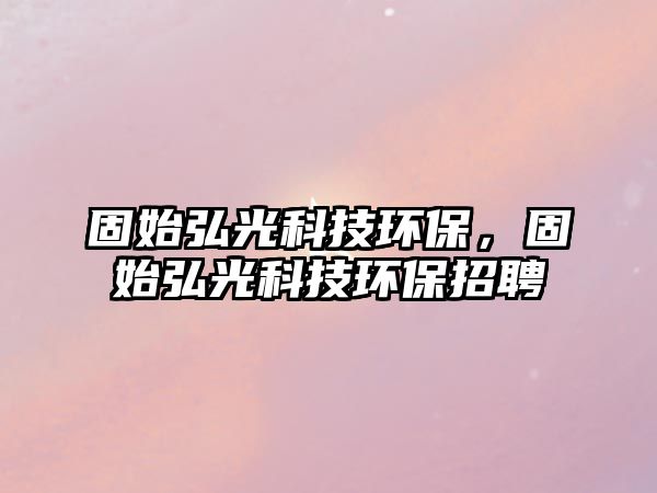 固始弘光科技環(huán)保，固始弘光科技環(huán)保招聘