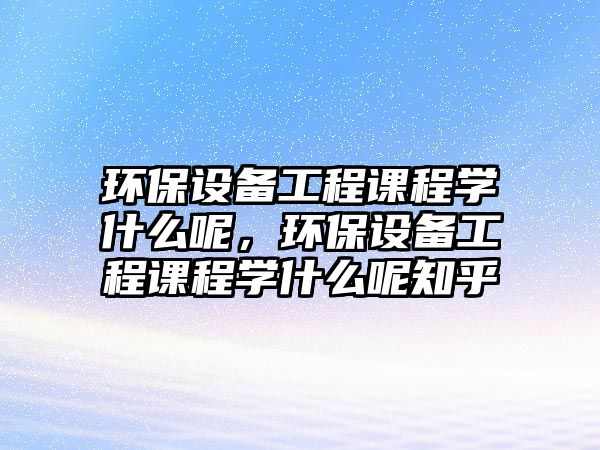 環(huán)保設(shè)備工程課程學什么呢，環(huán)保設(shè)備工程課程學什么呢知乎