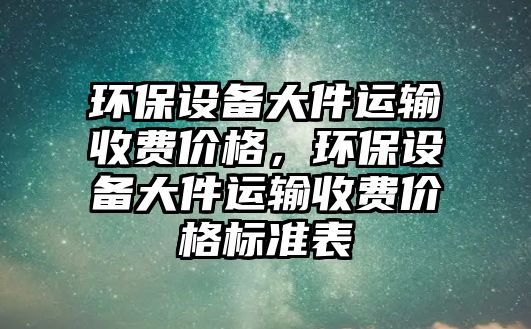 環(huán)保設(shè)備大件運輸收費價格，環(huán)保設(shè)備大件運輸收費價格標(biāo)準(zhǔn)表
