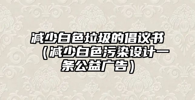 減少白色垃圾的倡議書（減少白色污染設計一條公益廣告）