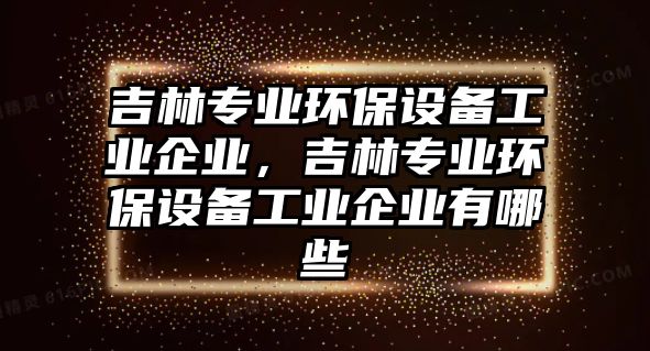 吉林專業(yè)環(huán)保設(shè)備工業(yè)企業(yè)，吉林專業(yè)環(huán)保設(shè)備工業(yè)企業(yè)有哪些