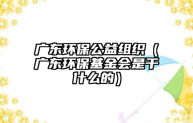 廣東環(huán)保公益組織（廣東環(huán)?；饡?huì)是干什么的）