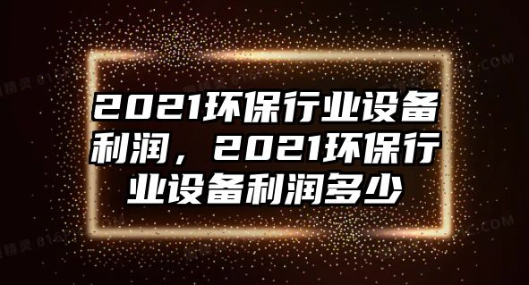 2021環(huán)保行業(yè)設(shè)備利潤，2021環(huán)保行業(yè)設(shè)備利潤多少