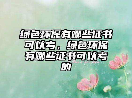 綠色環(huán)保有哪些證書可以考，綠色環(huán)保有哪些證書可以考的
