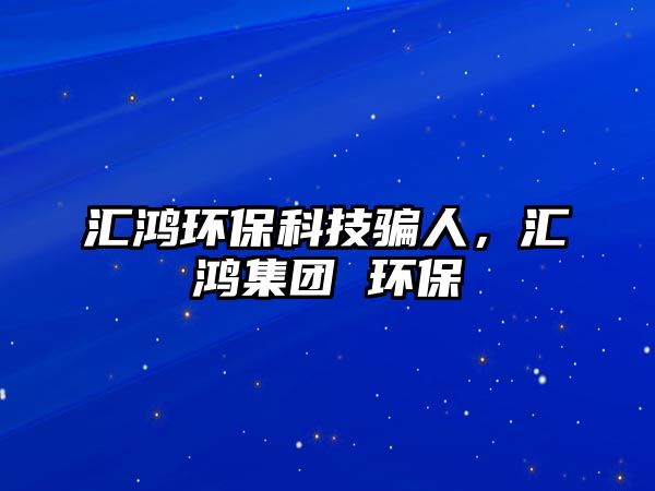 匯鴻環(huán)?？萍简_人，匯鴻集團(tuán) 環(huán)保