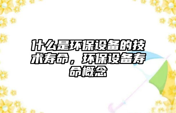 什么是環(huán)保設(shè)備的技術(shù)壽命，環(huán)保設(shè)備壽命概念