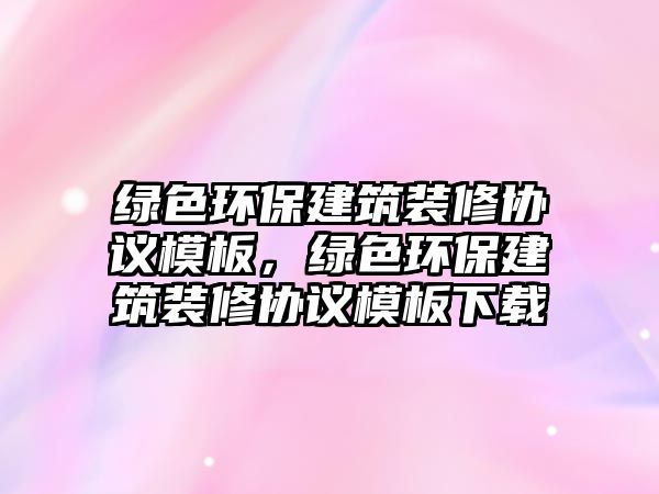 綠色環(huán)保建筑裝修協(xié)議模板，綠色環(huán)保建筑裝修協(xié)議模板下載