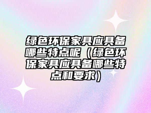綠色環(huán)保家具應(yīng)具備哪些特點(diǎn)呢（綠色環(huán)保家具應(yīng)具備哪些特點(diǎn)和要求）