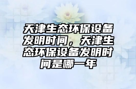 天津生態(tài)環(huán)保設(shè)備發(fā)明時間，天津生態(tài)環(huán)保設(shè)備發(fā)明時間是哪一年