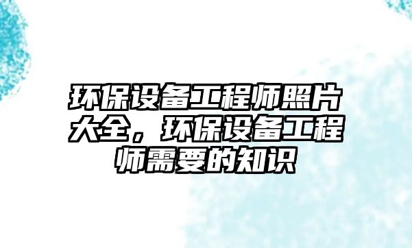 環(huán)保設備工程師照片大全，環(huán)保設備工程師需要的知識