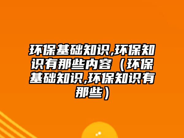 環(huán)?；A(chǔ)知識(shí),環(huán)保知識(shí)有那些內(nèi)容（環(huán)?；A(chǔ)知識(shí),環(huán)保知識(shí)有那些）
