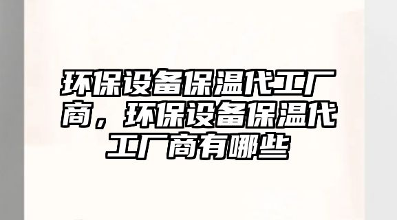 環(huán)保設(shè)備保溫代工廠商，環(huán)保設(shè)備保溫代工廠商有哪些