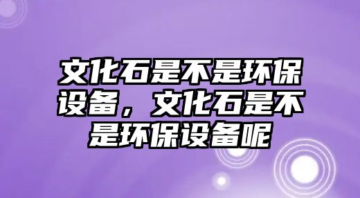 文化石是不是環(huán)保設(shè)備，文化石是不是環(huán)保設(shè)備呢