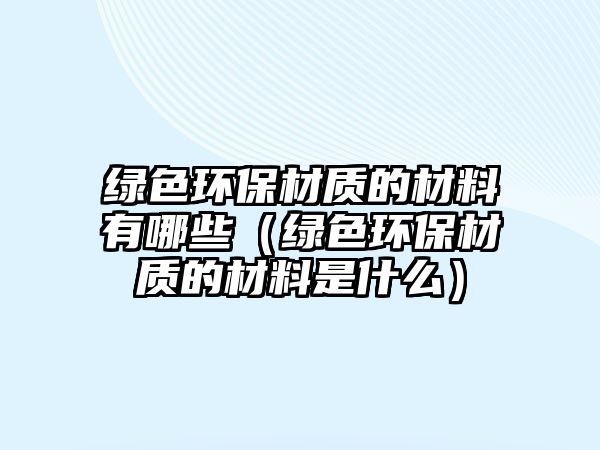 綠色環(huán)保材質的材料有哪些（綠色環(huán)保材質的材料是什么）