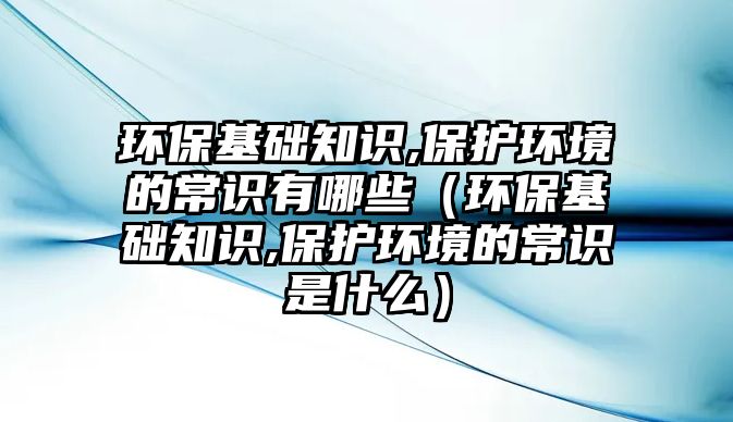 環(huán)?；A(chǔ)知識(shí),保護(hù)環(huán)境的常識(shí)有哪些（環(huán)保基礎(chǔ)知識(shí),保護(hù)環(huán)境的常識(shí)是什么）