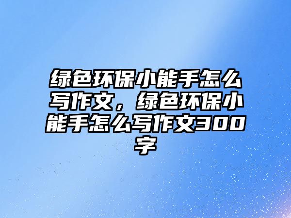 綠色環(huán)保小能手怎么寫作文，綠色環(huán)保小能手怎么寫作文300字