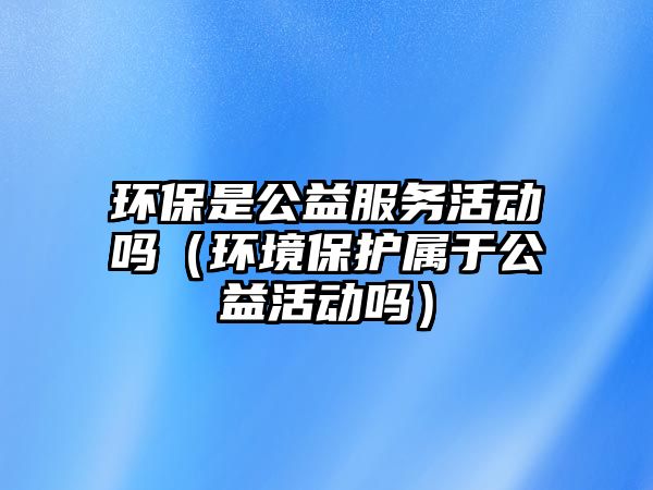 環(huán)保是公益服務(wù)活動嗎（環(huán)境保護屬于公益活動嗎）