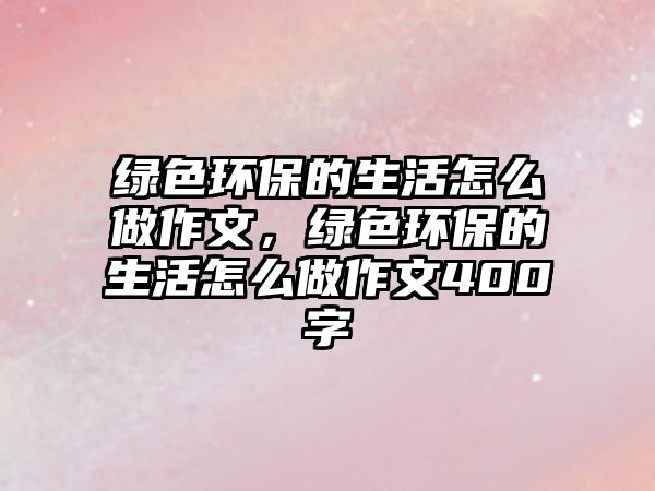 綠色環(huán)保的生活怎么做作文，綠色環(huán)保的生活怎么做作文400字