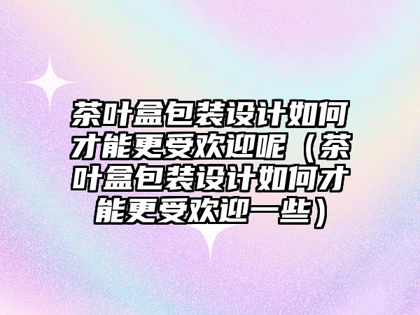 茶葉盒包裝設(shè)計(jì)如何才能更受歡迎呢（茶葉盒包裝設(shè)計(jì)如何才能更受歡迎一些）