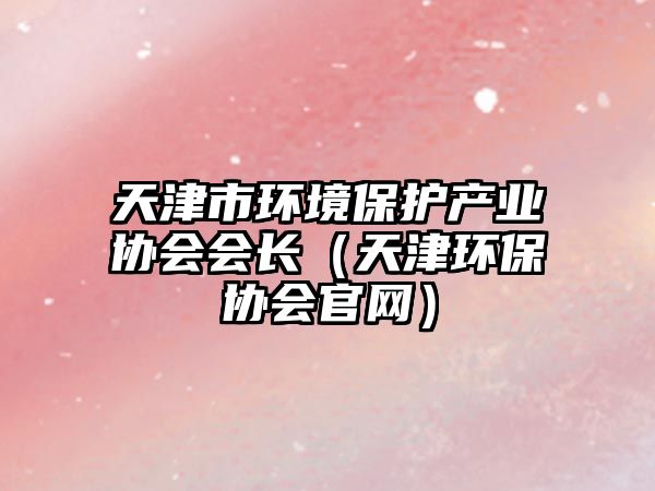 天津市環(huán)境保護(hù)產(chǎn)業(yè)協(xié)會(huì)會(huì)長(zhǎng)（天津環(huán)保協(xié)會(huì)官網(wǎng)）