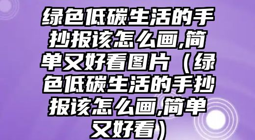 綠色低碳生活的手抄報(bào)該怎么畫,簡(jiǎn)單又好看圖片（綠色低碳生活的手抄報(bào)該怎么畫,簡(jiǎn)單又好看）