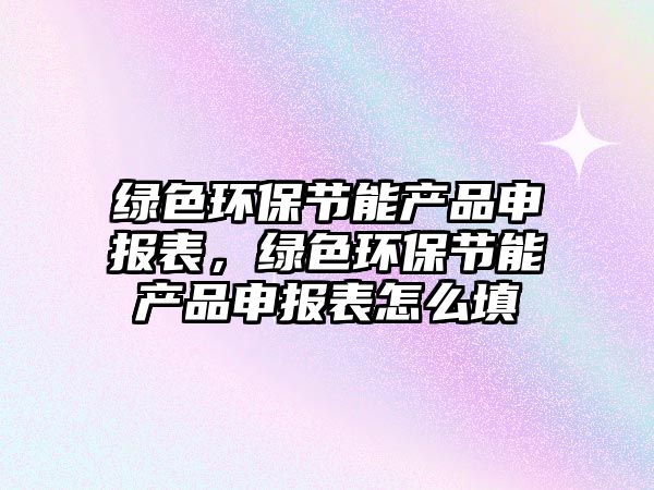 綠色環(huán)保節(jié)能產(chǎn)品申報(bào)表，綠色環(huán)保節(jié)能產(chǎn)品申報(bào)表怎么填