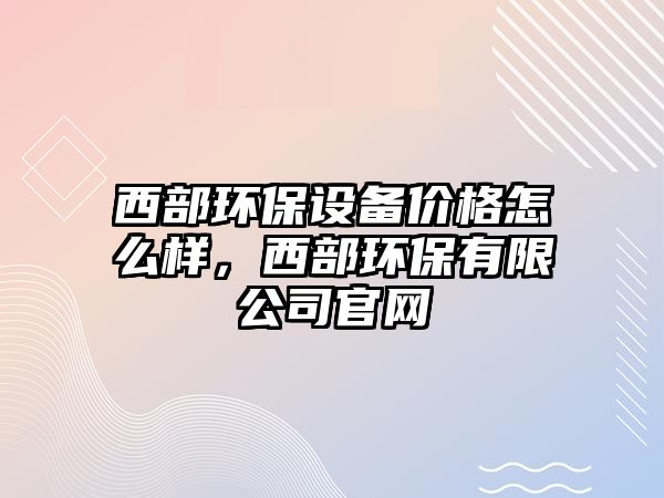 西部環(huán)保設(shè)備價(jià)格怎么樣，西部環(huán)保有限公司官網(wǎng)