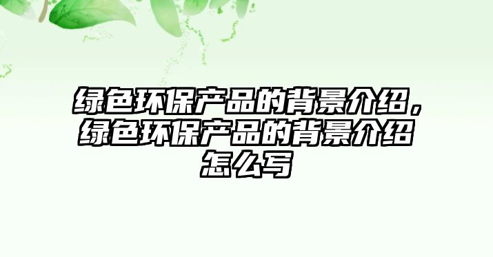 綠色環(huán)保產(chǎn)品的背景介紹，綠色環(huán)保產(chǎn)品的背景介紹怎么寫