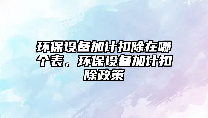 環(huán)保設(shè)備加計(jì)扣除在哪個(gè)表，環(huán)保設(shè)備加計(jì)扣除政策