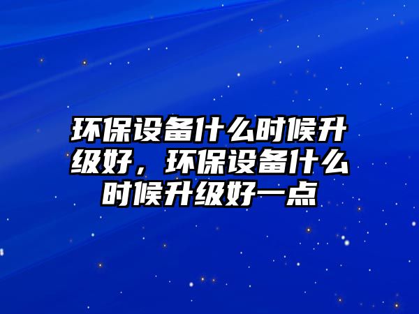 環(huán)保設(shè)備什么時候升級好，環(huán)保設(shè)備什么時候升級好一點