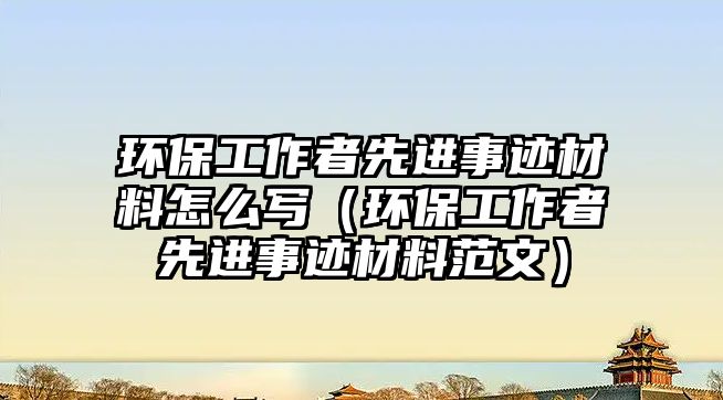 環(huán)保工作者先進(jìn)事跡材料怎么寫（環(huán)保工作者先進(jìn)事跡材料范文）