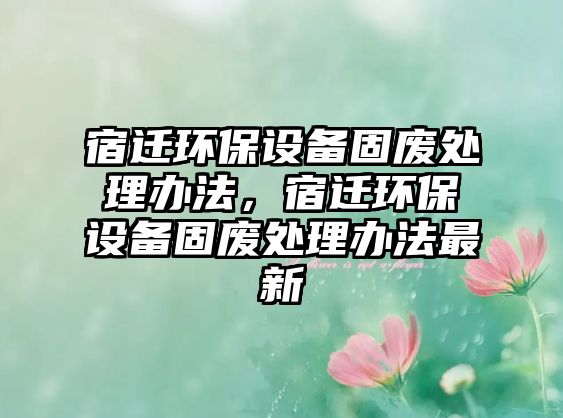 宿遷環(huán)保設(shè)備固廢處理辦法，宿遷環(huán)保設(shè)備固廢處理辦法最新