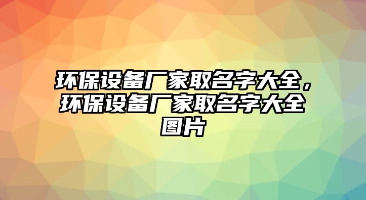 環(huán)保設(shè)備廠家取名字大全，環(huán)保設(shè)備廠家取名字大全圖片