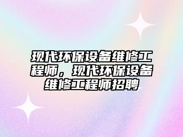 現(xiàn)代環(huán)保設(shè)備維修工程師，現(xiàn)代環(huán)保設(shè)備維修工程師招聘