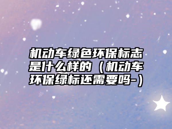 機(jī)動車綠色環(huán)保標(biāo)志是什么樣的（機(jī)動車環(huán)保綠標(biāo)還需要嗎-）