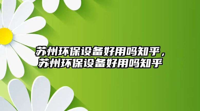 蘇州環(huán)保設(shè)備好用嗎知乎，蘇州環(huán)保設(shè)備好用嗎知乎