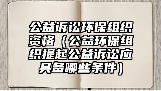 公益訴訟環(huán)保組織資格（公益環(huán)保組織提起公益訴訟應(yīng)具備哪些條件）