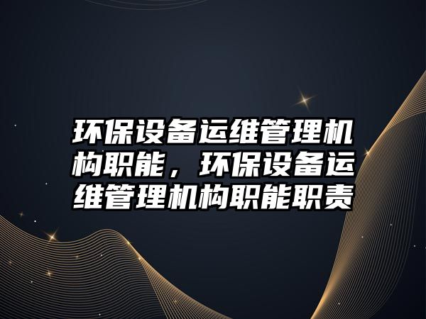 環(huán)保設(shè)備運維管理機構(gòu)職能，環(huán)保設(shè)備運維管理機構(gòu)職能職責(zé)