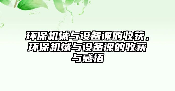 環(huán)保機械與設備課的收獲，環(huán)保機械與設備課的收獲與感悟