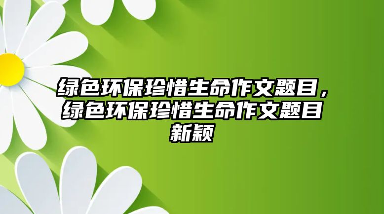 綠色環(huán)保珍惜生命作文題目，綠色環(huán)保珍惜生命作文題目新穎