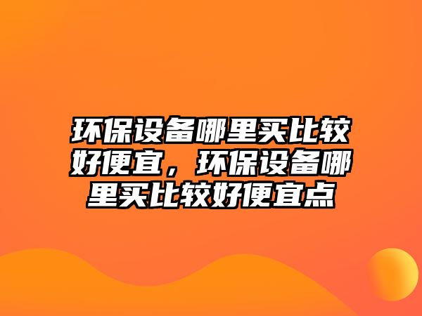 環(huán)保設(shè)備哪里買比較好便宜，環(huán)保設(shè)備哪里買比較好便宜點(diǎn)