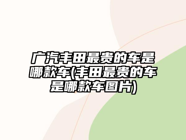廣汽豐田最貴的車是哪款車(豐田最貴的車是哪款車圖片)