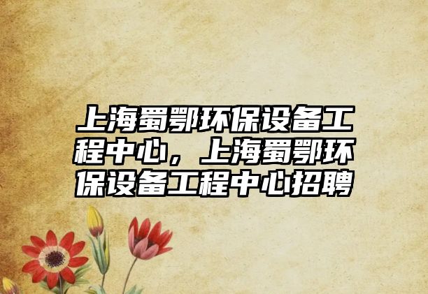上海蜀鄂環(huán)保設備工程中心，上海蜀鄂環(huán)保設備工程中心招聘