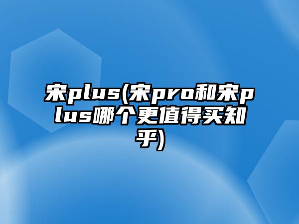 宋plus(宋pro和宋plus哪個更值得買知乎)
